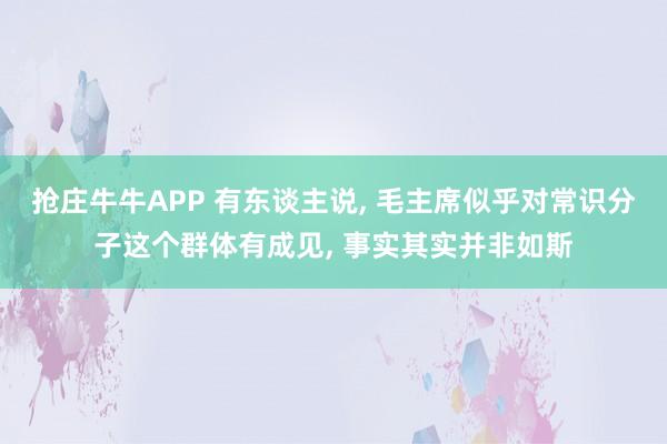 抢庄牛牛APP 有东谈主说， 毛主席似乎对常识分子这个群体有成见， 事实其实并非如斯