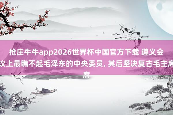 抢庄牛牛app2026世界杯中国官方下载 遵义会议上最瞧不起毛泽东的中央委员， 其后坚决复古毛主席