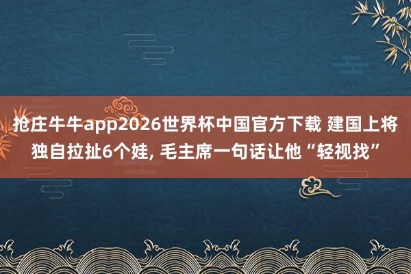 抢庄牛牛app2026世界杯中国官方下载 建国上将独自拉扯6个娃， 毛主席一句话让他“轻视找”