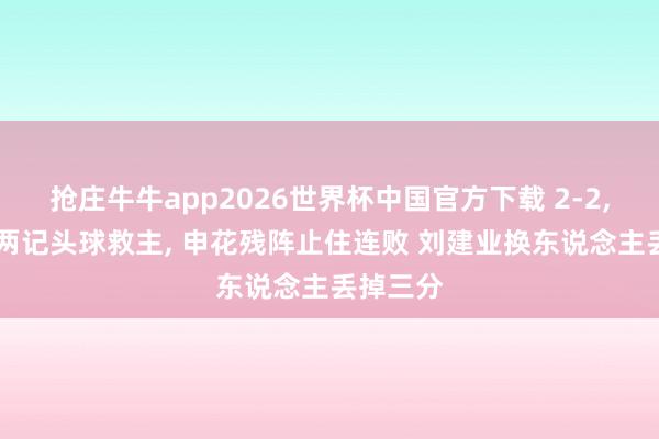 抢庄牛牛app2026世界杯中国官方下载 2-2， 朱辰杰两记头球救主， 申花残阵止住连败 刘建业换东说念主丢掉三分