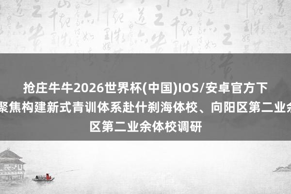 抢庄牛牛2026世界杯(中国)IOS/安卓官方下载 市政协聚焦构建新式青训体系赴什刹海体校、向阳区第二业余体校调研