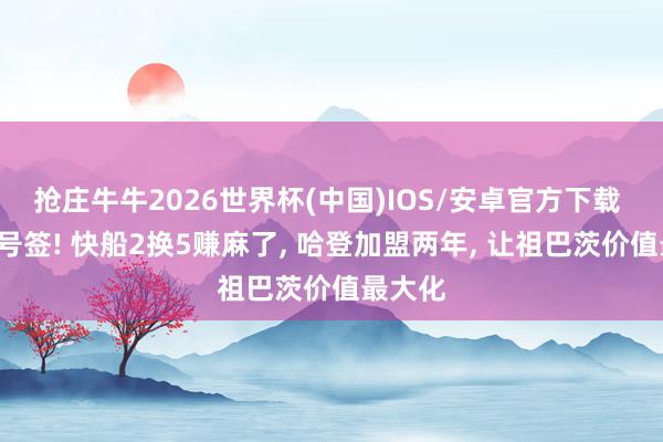 抢庄牛牛2026世界杯(中国)IOS/安卓官方下载 收货5号签! 快船2换5赚麻了， 哈登加盟两年， 让祖巴茨价值最大化