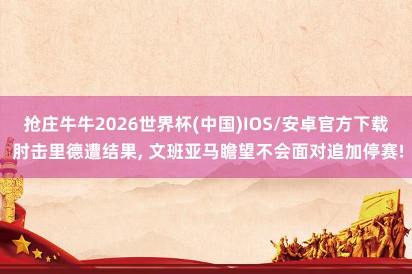 抢庄牛牛2026世界杯(中国)IOS/安卓官方下载 肘击里德遭结果， 文班亚马瞻望不会面对追加停赛!