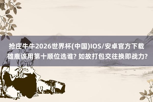 抢庄牛牛2026世界杯(中国)IOS/安卓官方下载 雄鹿该用第十顺位选谁? 如故打包交往换即战力?