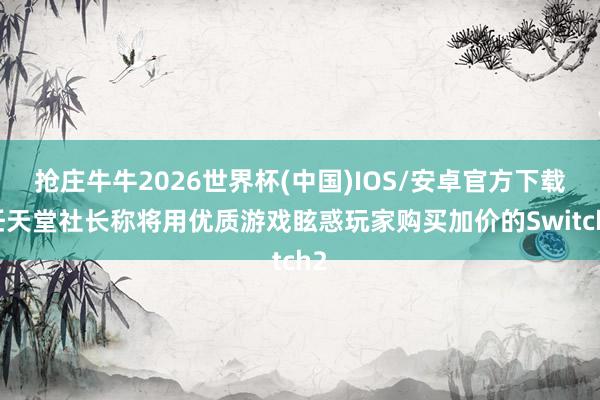 抢庄牛牛2026世界杯(中国)IOS/安卓官方下载 任天堂社长称将用优质游戏眩惑玩家购买加价的Switch2