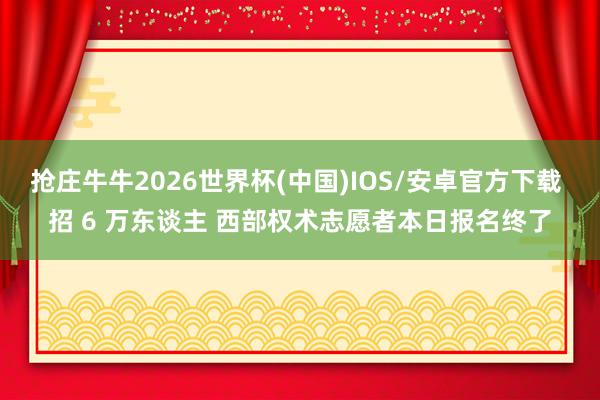 抢庄牛牛2026世界杯(中国)IOS/安卓官方下载 招 6 万东谈主 西部权术志愿者本日报名终了