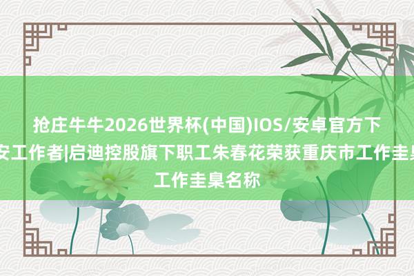 抢庄牛牛2026世界杯(中国)IOS/安卓官方下载 请安工作者|启迪控股旗下职工朱春花荣获重庆市工作圭臬名称
