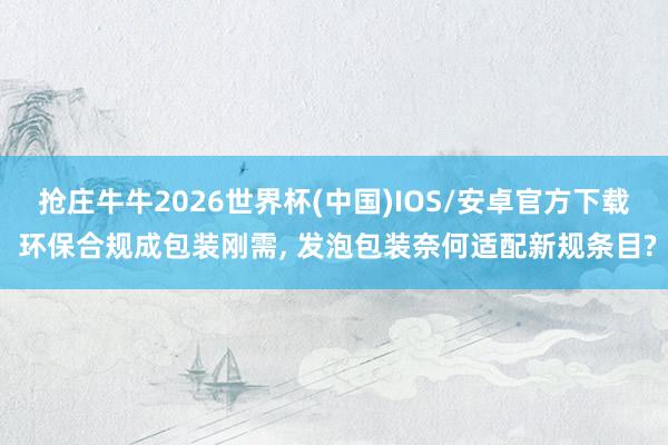 抢庄牛牛2026世界杯(中国)IOS/安卓官方下载 环保合规成包装刚需， 发泡包装奈何适配新规条目?