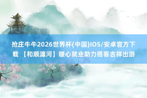 抢庄牛牛2026世界杯(中国)IOS/安卓官方下载 【和顺瀍河】暖心就业助力搭客吉祥出游