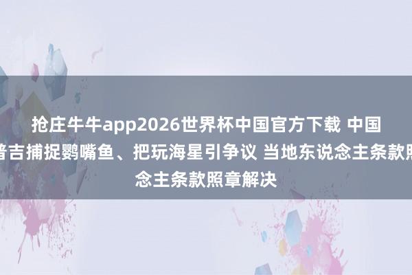 抢庄牛牛app2026世界杯中国官方下载 中国旅客在普吉捕捉鹦嘴鱼、把玩海星引争议 当地东说念主条款照章解决