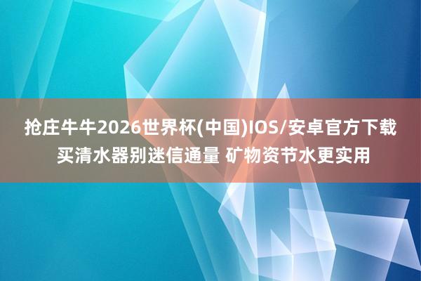 抢庄牛牛2026世界杯(中国)IOS/安卓官方下载 买清水器别迷信通量 矿物资节水更实用