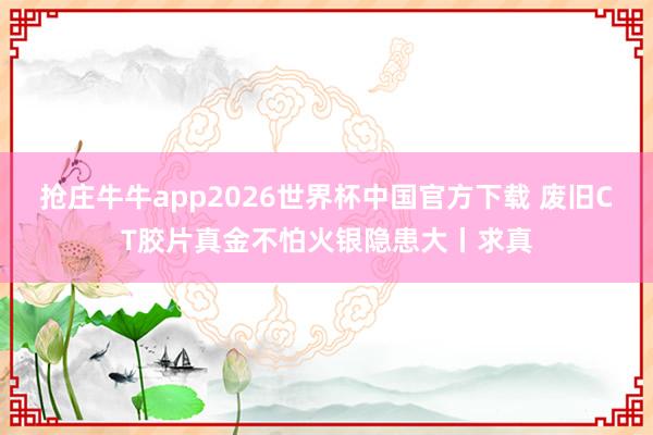 抢庄牛牛app2026世界杯中国官方下载 废旧CT胶片真金不怕火银隐患大丨求真