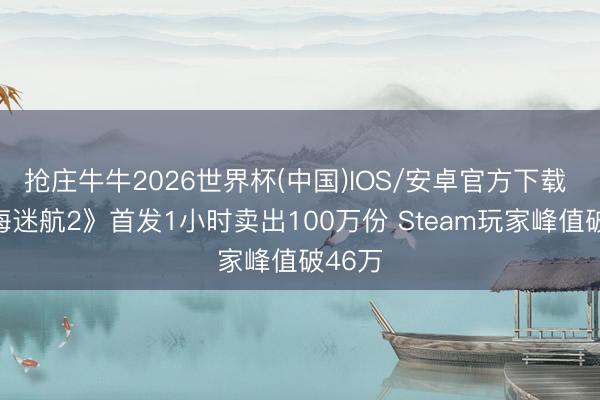 抢庄牛牛2026世界杯(中国)IOS/安卓官方下载 《深海迷航2》首发1小时卖出100万份 Steam玩家峰值破46万