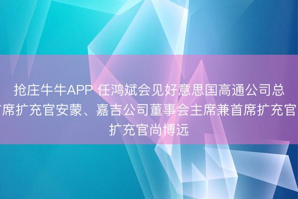 抢庄牛牛APP 任鸿斌会见好意思国高通公司总裁兼首席扩充官安蒙、嘉吉公司董事会主席兼首席扩充官尚博远
