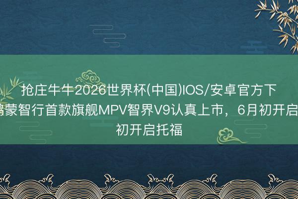 抢庄牛牛2026世界杯(中国)IOS/安卓官方下载 鸿蒙智行首款旗舰MPV智界V9认真上市,6月初开启托福