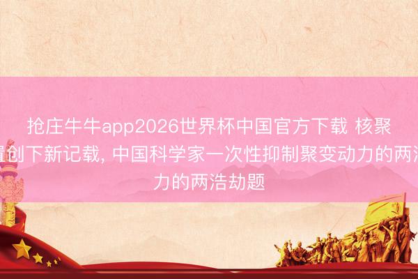 抢庄牛牛app2026世界杯中国官方下载 核聚脚色置创下新记载， 中国科学家一次性抑制聚变动力的两浩劫题