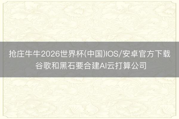 抢庄牛牛2026世界杯(中国)IOS/安卓官方下载 谷歌和黑石要合建AI云打算公司