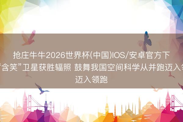 抢庄牛牛2026世界杯(中国)IOS/安卓官方下载 “含笑”卫星获胜辐照 鼓舞我国空间科学从并跑迈入领跑