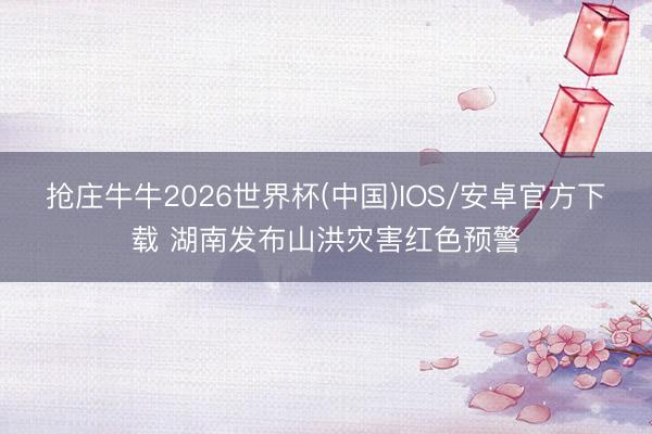 抢庄牛牛2026世界杯(中国)IOS/安卓官方下载 湖南发布山洪灾害红色预警