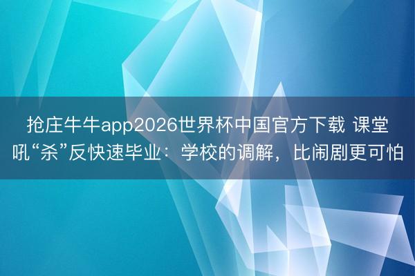 抢庄牛牛app2026世界杯中国官方下载 课堂吼“杀”反快速毕业：学校的调解，比闹剧更可怕