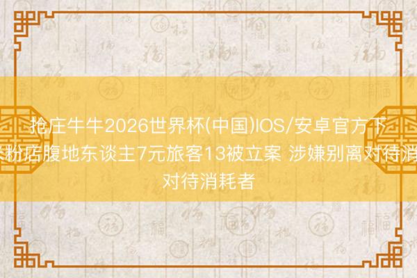 抢庄牛牛2026世界杯(中国)IOS/安卓官方下载 米粉店腹地东谈主7元旅客13被立案 涉嫌别离对待消耗者