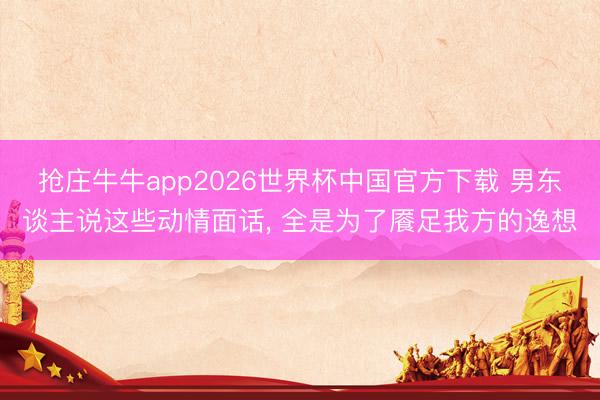抢庄牛牛app2026世界杯中国官方下载 男东谈主说这些动情面话， 全是为了餍足我方的逸想