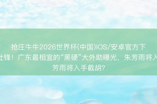 抢庄牛牛2026世界杯(中国)IOS/安卓官方下载 恭喜杜锋！广东最相宜的“黑硬”大外助曝光，朱芳雨将入手截胡？