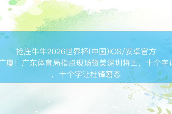抢庄牛牛2026世界杯(中国)IOS/安卓官方下载 掀起广厦！广东体育局指点现场赞美深圳将士，十个字让杜锋窘态
