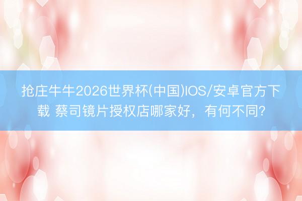 抢庄牛牛2026世界杯(中国)IOS/安卓官方下载 蔡司镜片授权店哪家好，有何不同？