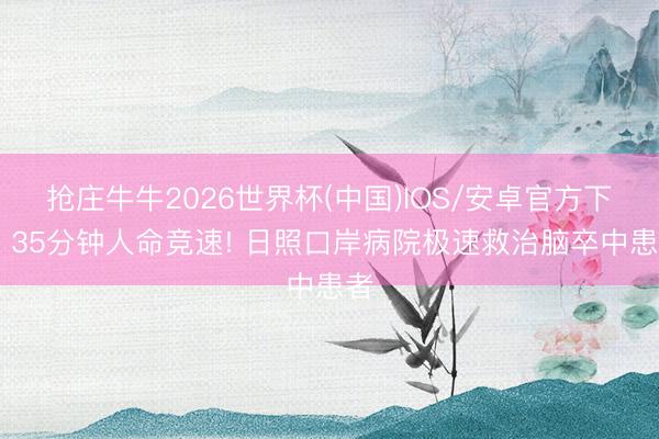 抢庄牛牛2026世界杯(中国)IOS/安卓官方下载 35分钟人命竞速! 日照口岸病院极速救治脑卒中患者