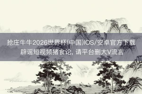 抢庄牛牛2026世界杯(中国)IOS/安卓官方下载 辟谣短视频猪食论， 请平台删大V流言