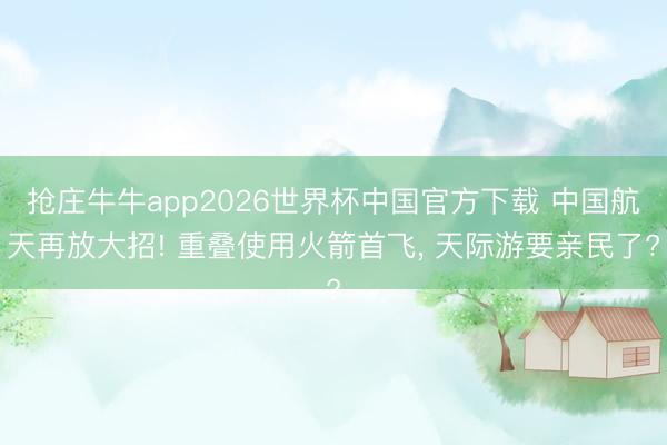 抢庄牛牛app2026世界杯中国官方下载 中国航天再放大招! 重叠使用火箭首飞， 天际游要亲民了?