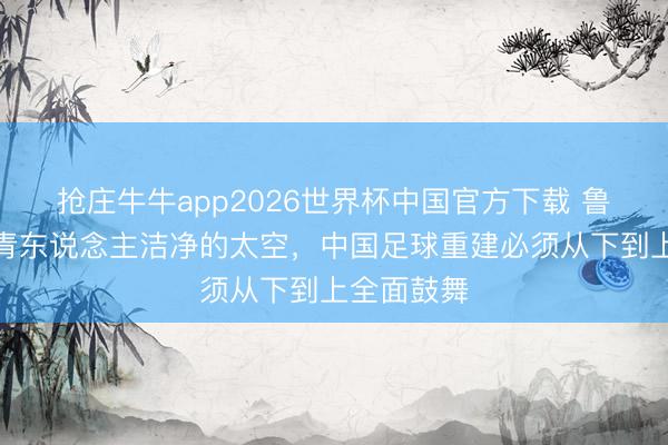 抢庄牛牛app2026世界杯中国官方下载 鲁媒：给年青东说念主洁净的太空，中国足球重建必须从下到上全面鼓舞