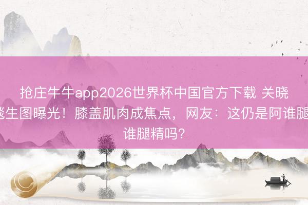 抢庄牛牛app2026世界杯中国官方下载 关晓彤红毯生图曝光！膝盖肌肉成焦点，网友：这仍是阿谁腿精吗？