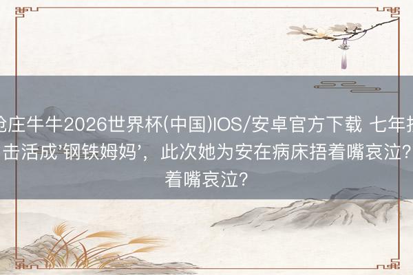 抢庄牛牛2026世界杯(中国)IOS/安卓官方下载 七年抗击活成'钢铁姆妈'，此次她为安在病床捂着嘴哀泣？