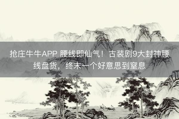 抢庄牛牛APP 腰线即仙气！古装剧9大封神腰线盘货，终末一个好意思到窒息