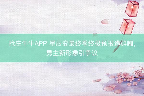 抢庄牛牛APP 星辰变最终季终极预报遭群嘲，男主新形象引争议