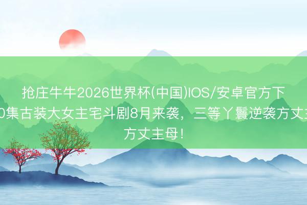 抢庄牛牛2026世界杯(中国)IOS/安卓官方下载 40集古装大女主宅斗剧8月来袭，三等丫鬟逆袭方丈主母！
