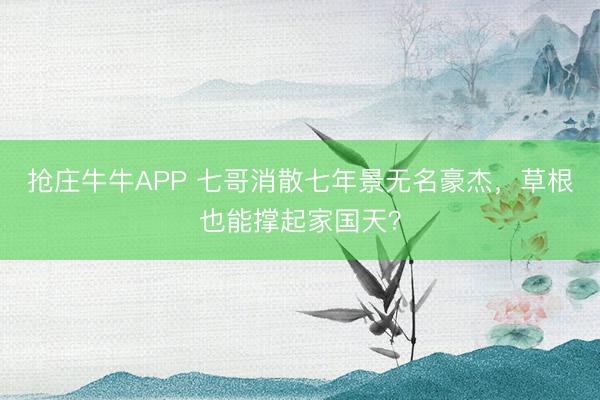 抢庄牛牛APP 七哥消散七年景无名豪杰，草根也能撑起家国天？