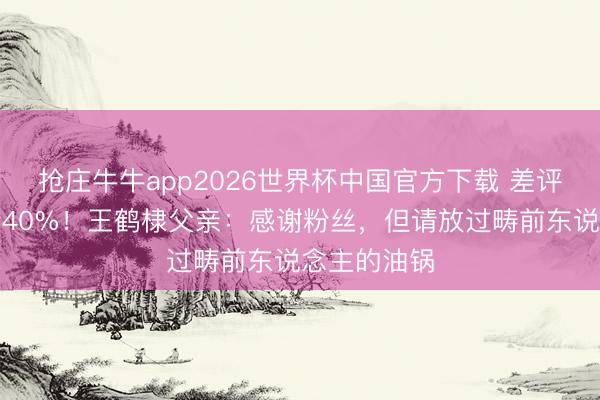 抢庄牛牛app2026世界杯中国官方下载 差评让小店冷清40%!王鹤棣父亲:感谢粉丝,但请放过畴前东说念主的油锅