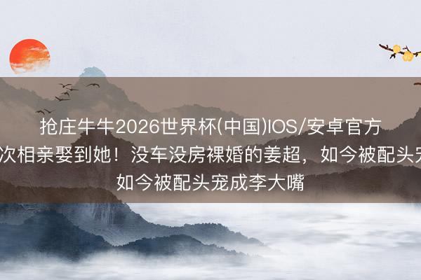 抢庄牛牛2026世界杯(中国)IOS/安卓官方下载 第20次相亲娶到她！没车没房裸婚的姜超，如今被配头宠成李大嘴