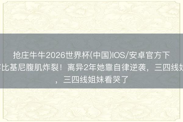 抢庄牛牛2026世界杯(中国)IOS/安卓官方下载 56岁穿比基尼腹肌炸裂！离异2年她靠自律逆袭，三四线姐妹看哭了