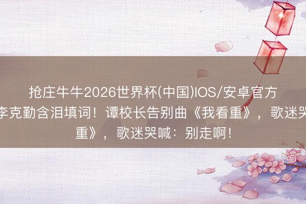 抢庄牛牛2026世界杯(中国)IOS/安卓官方下载 刘德华李克勤含泪填词！谭校长告别曲《我看重》，歌迷哭喊：别走啊！