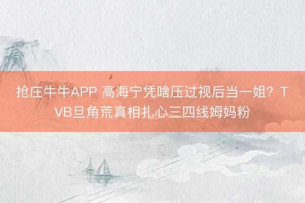 抢庄牛牛APP 高海宁凭啥压过视后当一姐?TVB旦角荒真相扎心三四线姆妈粉