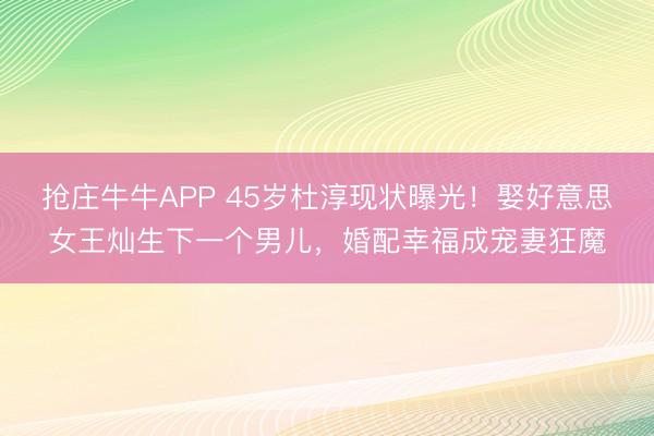 抢庄牛牛APP 45岁杜淳现状曝光!娶好意思女王灿生下一个男儿,婚配幸福成宠妻狂魔