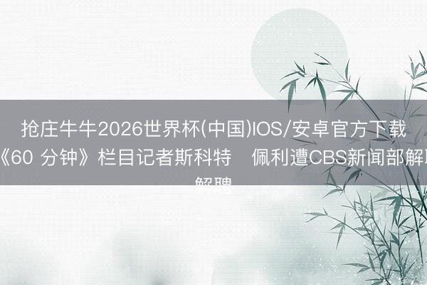 抢庄牛牛2026世界杯(中国)IOS/安卓官方下载 《60 分钟》栏目记者斯科特・佩利遭CBS新闻部解聘