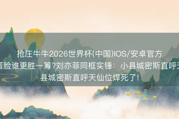 抢庄牛牛2026世界杯(中国)IOS/安卓官方下载 圆脸鹅蛋脸谁更胜一筹?刘亦菲同框实锤：小县城密斯直呼天仙位焊死了!