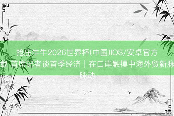 抢庄牛牛2026世界杯(中国)IOS/安卓官方下载 首席记者谈首季经济｜在口岸触摸中海外贸新脉动