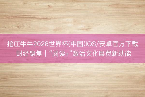 抢庄牛牛2026世界杯(中国)IOS/安卓官方下载 财经聚焦｜“阅读+”激活文化糜费新动能