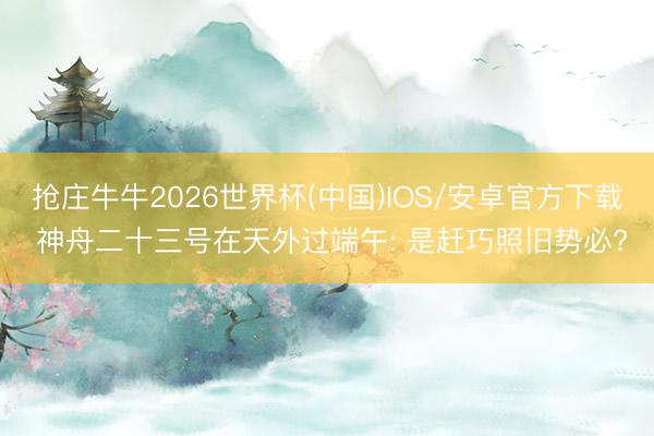抢庄牛牛2026世界杯(中国)IOS/安卓官方下载 神舟二十三号在天外过端午: 是赶巧照旧势必?